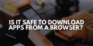 Is It Safe to Download Apps from a Browser?